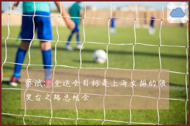 蔡斌：全运会目标是上海女排的领奖台之路总结会